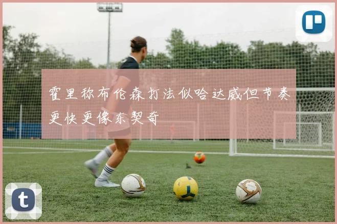霍里称布伦森打法似哈达威但节奏更快更像东契奇
