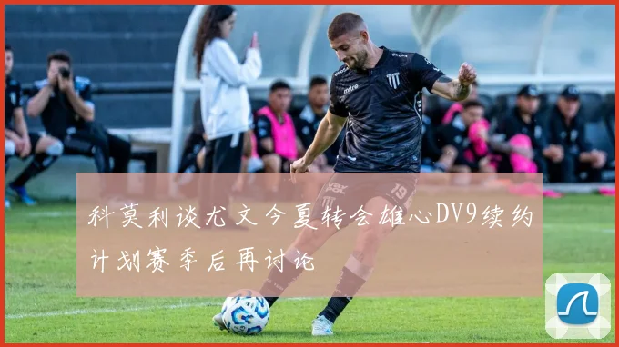 科莫利谈尤文今夏转会雄心DV9续约计划赛季后再讨论