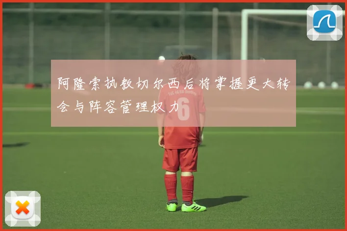 阿隆索执教切尔西后将掌握更大转会与阵容管理权力