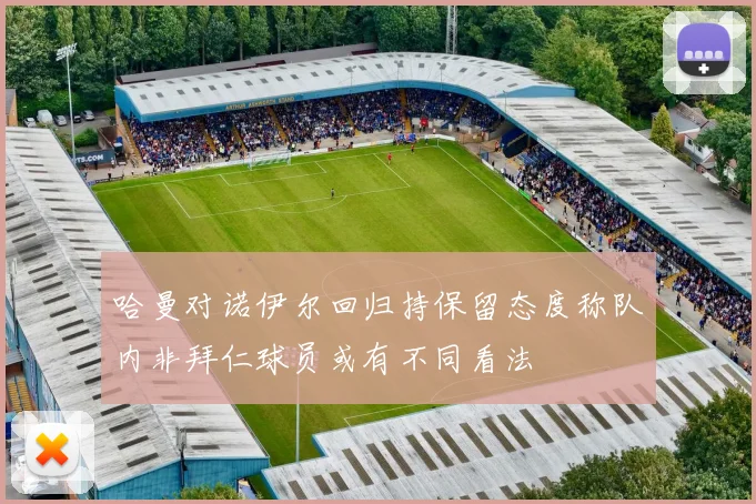 哈曼对诺伊尔回归持保留态度称队内非拜仁球员或有不同看法