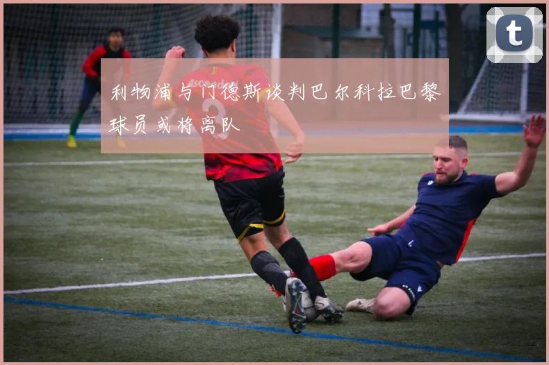 利物浦与门德斯谈判巴尔科拉巴黎球员或将离队