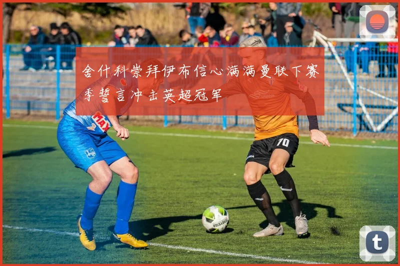舍什科崇拜伊布信心满满曼联下赛季誓言冲击英超冠军