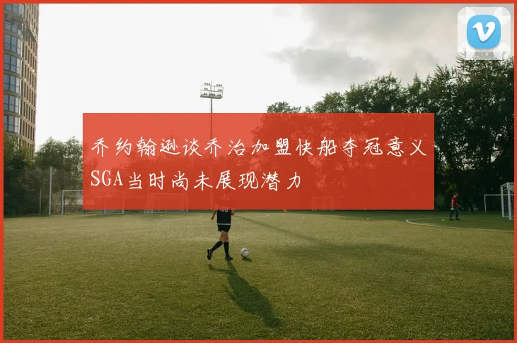 乔约翰逊谈乔治加盟快船夺冠意义SGA当时尚未展现潜力