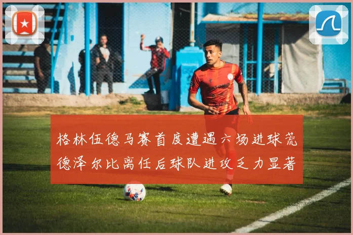 格林伍德马赛首度遭遇六场进球荒德泽尔比离任后球队进攻乏力显著