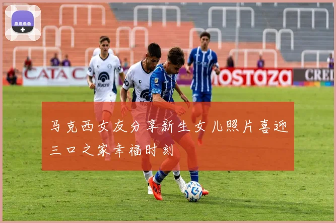 马克西女友分享新生女儿照片喜迎三口之家幸福时刻