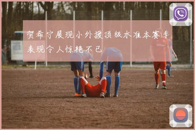 贺希宁展现小外援顶级水准本赛季表现令人惊艳不已
