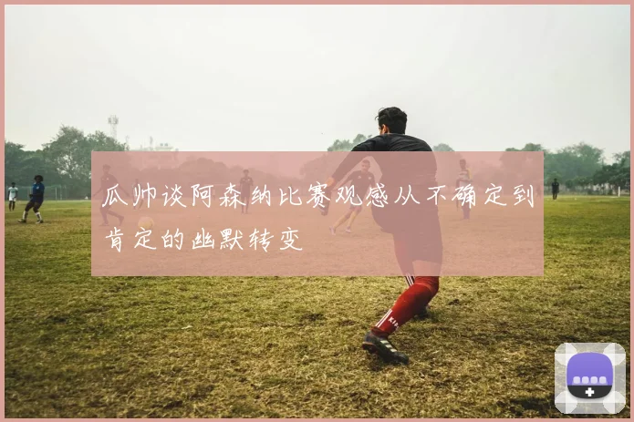 瓜帅谈阿森纳比赛观感从不确定到肯定的幽默转变