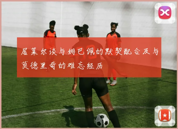 居莱尔谈与姆巴佩的默契配合及与莫德里奇的难忘经历