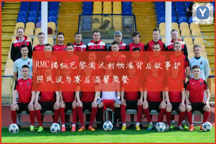 RMC揭秘巴黎淘汰利物浦背后故事护照风波与赛后温馨聚餐