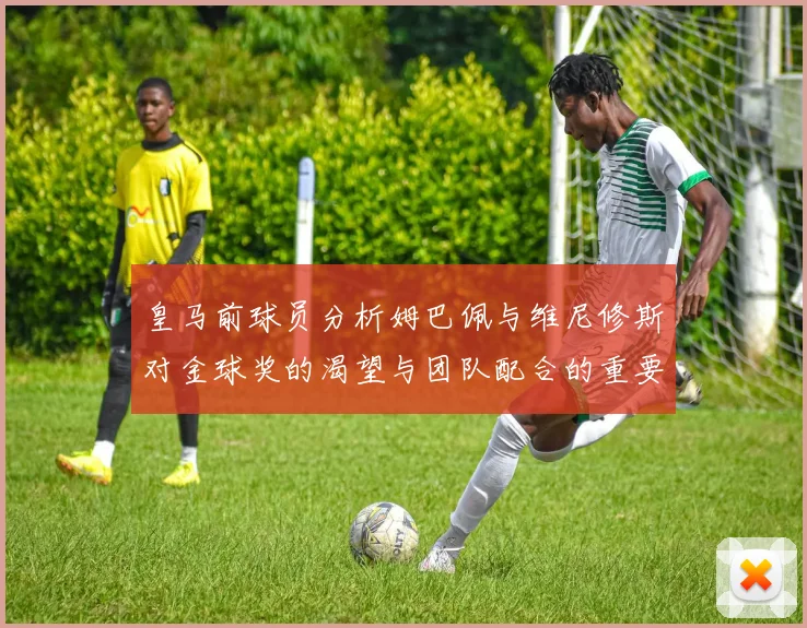 皇马前球员分析姆巴佩与维尼修斯对金球奖的渴望与团队配合的重要性