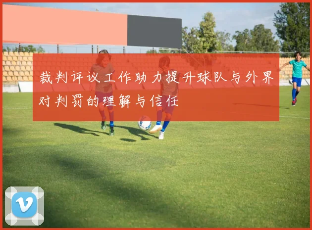 裁判评议工作助力提升球队与外界对判罚的理解与信任