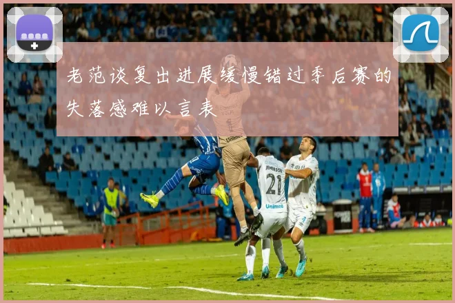 老范谈复出进展缓慢错过季后赛的失落感难以言表