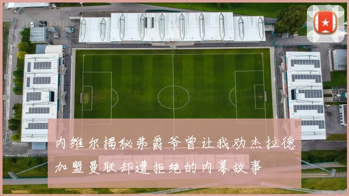 内维尔揭秘弗爵爷曾让我劝杰拉德加盟曼联却遭拒绝的内幕故事