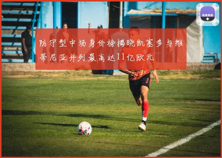 防守型中场身价榜揭晓凯塞多与维蒂尼亚并列最高达11亿欧元