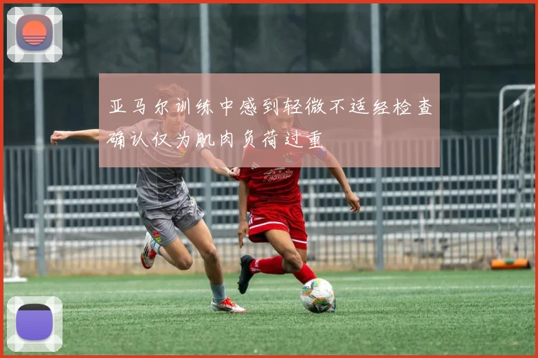 亚马尔训练中感到轻微不适经检查确认仅为肌肉负荷过重