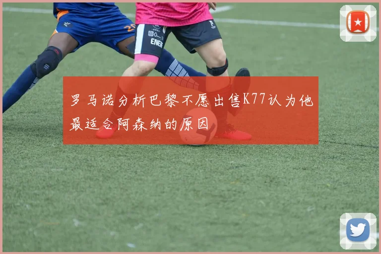 罗马诺分析巴黎不愿出售K77认为他最适合阿森纳的原因