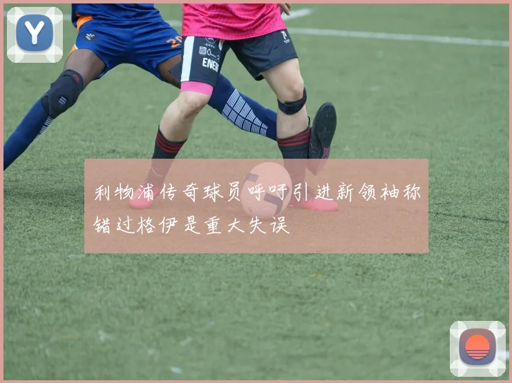 利物浦传奇球员呼吁引进新领袖称错过格伊是重大失误