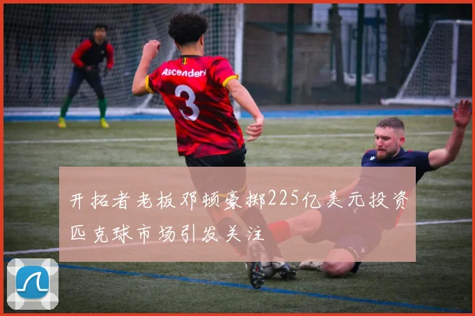 开拓者老板邓顿豪掷225亿美元投资匹克球市场引发关注
