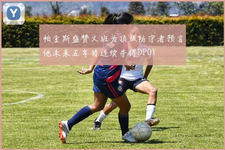 帕金斯盛赞文班为顶级防守者预言他未来五年将连续夺得DPOY