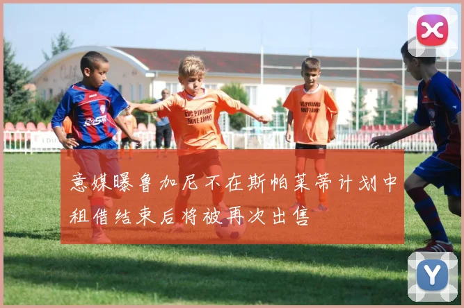 意媒曝鲁加尼不在斯帕莱蒂计划中租借结束后将被再次出售