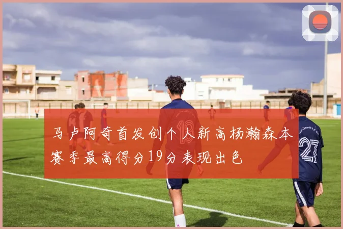 马卢阿奇首发创个人新高杨瀚森本赛季最高得分19分表现出色