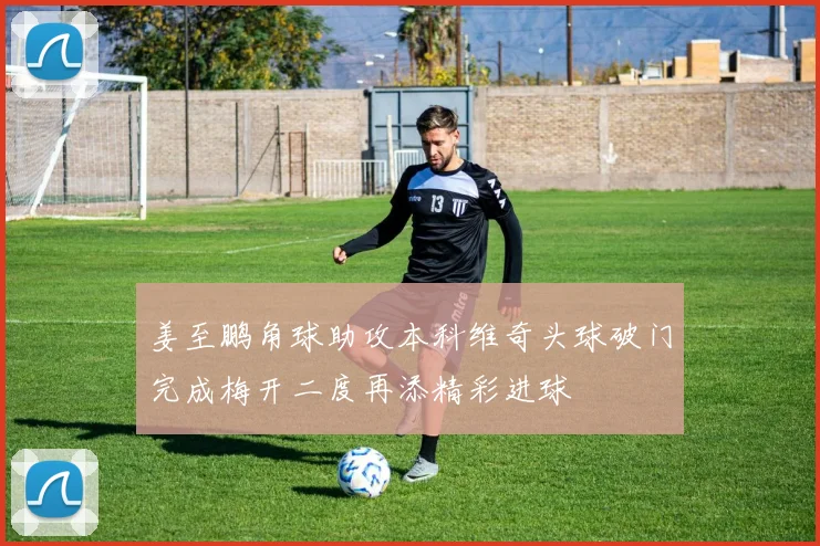 姜至鹏角球助攻本科维奇头球破门完成梅开二度再添精彩进球