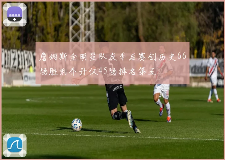 詹姆斯全明星队友季后赛创历史66场胜利乔丹仅45场排名第五