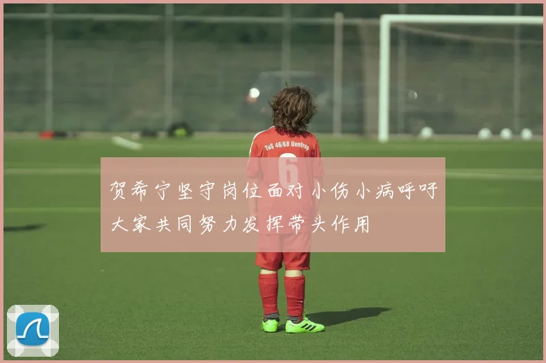 贺希宁坚守岗位面对小伤小病呼吁大家共同努力发挥带头作用