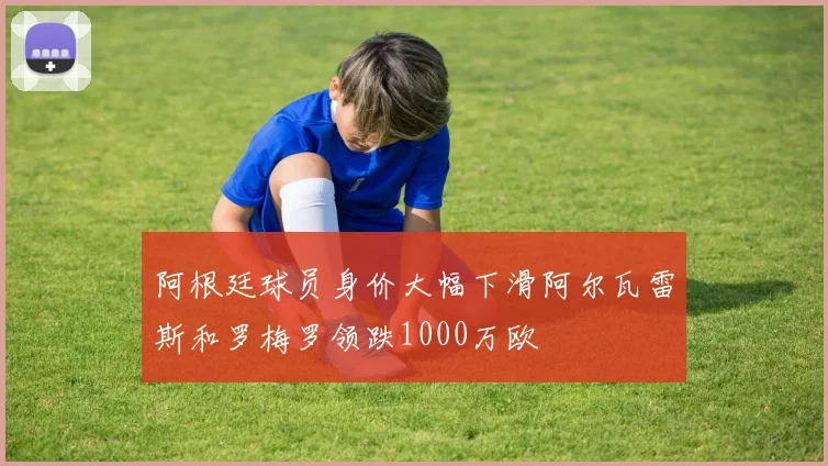 阿根廷球员身价大幅下滑阿尔瓦雷斯和罗梅罗领跌1000万欧