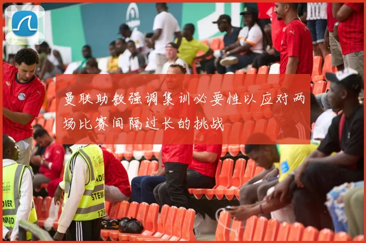 曼联助教强调集训必要性以应对两场比赛间隔过长的挑战